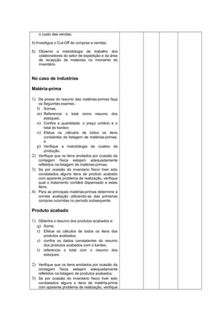 o custo das vendas;
4) Investigue o Cut-Off de compras e vendas;
5) Observe a metodologia de trabalho dos
colaboradores do setor de expedição e da área
de recepção de materiais no momento do
inventário.
No caso de industrias
Matéria-prima
1) De posse do resumo das matérias-primas faça
os Seguintes exames :
l) Somas;
m) Referencie o total como resumo dos
estoques;
n) Confira a quantidade, o preço unitário e o
total do kardex;
o) Efetue os cálculos de todos os itens
constantes da listagem de matérias-primas;
e
p) Verifique a metodologia de custeio da
produção.
2) Verifique que os itens anotados por ocasião da
contagem física estejam adequadamente
refletidos na listagem de matérias-primas;
3) Se por ocasião do inventario físico tiver sido
constatados alguns itens de produto acabado
com aparente problema de realização, verifique
qual o tratamento contábil dispensado a estes
itens;
4) Para as principais matérias-primas determine a
correta avaliação utilizando-se das primeiras
compras ocorridas no período subsequente.
Produto acabado
1) Obtenha o resumo dos produtos acabados e:
q) Some;
r) Efetue os cálculos de todos os itens dos
produtos acabados;
s) confira os dados constatantes do resumo
dos produtos acabados com o kardex;
t) referencie o total com o resumo dos
estoques.
2) Verifique que os itens anotados por ocasião da
contagem física estejam adequadamente
refletidos na listagem de produtos acabados;
3) Se por ocasião do inventario físico tiver sido
constatados alguns s itens de matéria-prima
com aparente problema de realização, verifique
 