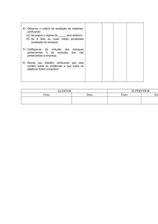 4) Observar o critério de avaliação de materiais,
verificando:
ee) Se seguiu o regime de _____ (ano anterior)
ff) Se é feito ao custo médio ponderado
(avaliação do estoque)
5) Cetifique-se da inclusão dos estoques
pertencentes e da exclusão dos não
pertencentes à empresa;
6) Revise seu trabalho verificando que este
contém todas as evidências e que todos os
objetivos foram cumpridos.
AUDITOR SUPERVISOR
Visto Data Visto Da
 