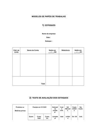 MODELOS DE PAPÉIS DE TRABALHO
1) ESTOQUES
Nome da empresa
Data :
Estoque :
Cód. da
conta
Nome da Conta Saldo em
___/___/X0
Referência Saldo em
___/___/X1
Total
2) TESTE DE AVALIAÇÃO DOS ESTOQUES
Produtos ou
Matérias-primas
Posição em 31/12/X1 Estimati
va
contas
p/
Cust
o
Unit.
Val.
Mercad
o
Custo
Unitári
o
Var.
Custo
Quant. Custo
total
Custo.
Un.
complet
ar
total unitári
o
Em X0 Unit.
 