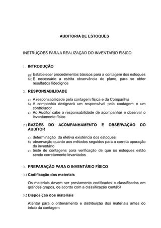 AUDITORIA DE ESTOQUES
INSTRUÇÕES PARA A REALIZAÇÃO DO INVENTÁRIO FÍSICO
1. INTRODUÇÃO
gg) Estabelecer procedimentos básicos para a contagem dos estoques
hh) É necessário a estrita observância do plano, para se obter
resultados fidedignos
2. RESPONSABILIDADE
a) A responsabilidade pela contagem física e da Companhia
b) A companhia designará um responsável pela contagem e um
controlador
c) Ao Auditor cabe a responsabilidade de acompanhar e observar o
levantamento físico
2.1 RAZÕES DO ACOMPANHAMENTO E OBSERVAÇÃO DO
AUDITOR
a) determinação da efetiva existência dos estoques
b) observação quanto aos métodos seguidos para a correta apuração
do inventário
c) teste de contagens para verificação de que os estoques estão
sendo corretamente levantados
3. PREPARAÇÃO PARA O INVENTÁRIO FÍSICO
3.1 Codificação dos materiais
Os materiais devem ser previamente codificados e classificados em
grandes grupos, de acordo com a classificação contábil
3.2 Disposição dos materiais
Atentar para o ordenamento e distribuição dos materiais antes do
início da contagem
 