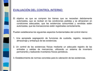 EVALUACIÓN DEL CONTROL INTERNO


El objetivo es que se compren los bienes que se necesitan debidamente
   autorizados, que se reciban en las condiciones pedidas y se almacenen en
   condiciones adecuadas, que las existencias consumidas y vendidas estén
   autorizadas, que las transacciones estén registradas correctamente.

Pueden establecerse los siguientes aspectos fundamentales del control interno:

1. Una apropiada segregación de funciones de custodia, registro, recepción,
   almacenaje y embarque de las existencias.

2. Un control de las existencias físicas mediante un adecuado registro de las
   entradas y salidas de mercancías, utilizando un sistema de inventario
   permanente y realizando inventarios físicos periódicos.

3. Establecimiento de normas concretas para la valoración de las existencias.
 