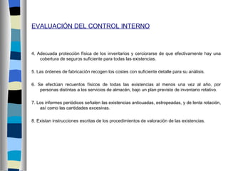 EVALUACIÓN DEL CONTROL INTERNO



4. Adecuada protección física de los inventarios y cerciorarse de que efectivamente hay una
    cobertura de seguros suficiente para todas las existencias.

5. Las órdenes de fabricación recogen los costes con suficiente detalle para su análisis.

6. Se efectúan recuentos físicos de todas las existencias al menos una vez al año, por
    personas distintas a los servicios de almacén, bajo un plan previsto de inventario rotativo.

7. Los informes periódicos señalen las existencias anticuadas, estropeadas, y de lenta rotación,
    así como las cantidades excesivas.

8. Existan instrucciones escritas de los procedimientos de valoración de las existencias.
 