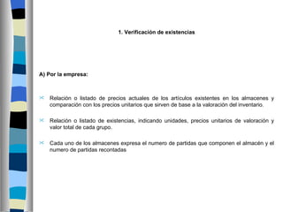 1. Verificación de existencias




A) Por la empresa:



   Relación o listado de precios actuales de los artículos existentes en los almacenes y
    comparación con los precios unitarios que sirven de base a la valoración del inventario.

   Relación o listado de existencias, indicando unidades, precios unitarios de valoración y
    valor total de cada grupo.

   Cada uno de los almacenes expresa el numero de partidas que componen el almacén y el
    numero de partidas recontadas
 