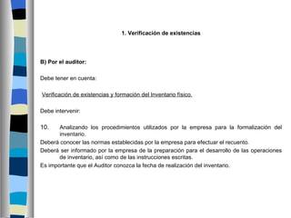 1. Verificación de existencias




B) Por el auditor:

Debe tener en cuenta:

Verificación de existencias y formación del Inventario físico.

Debe intervenir:

10.    Analizando los procedimientos utilizados por la empresa para la formalización del
       inventario.
Deberá conocer las normas establecidas por la empresa para efectuar el recuento.
Deberá ser informado por la empresa de la preparación para el desarrollo de las operaciones
       de inventario, así como de las instrucciones escritas.
Es importante que el Auditor conozca la fecha de realización del inventario.
 