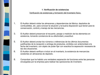 1. Verificación de existencias
               Verificación de existencias y formación del Inventario físico.




1.   El Auditor deberá visitar los almacenes y dependencias de fábrica, depósitos de
     combustibles, etc. para conocer la situación y la buena disposición que tienen para la
     conservación, control y manejo de las mercancías.

3.   El Auditor deberá presenciar el recuento, pesaje o medición de los elementos en
     existencia, tomando constancia de su efectividad y exactitud.

5.   El Auditor deberá anotar los números o referencias de los últimos documentos
     justificantes de la recepción o entrega de productos, emitidos con anterioridad a la
     fecha del inventario, con objeto de poder fijar con exactitud la separación necesaria de
     las dos situaciones.
6.   El Auditor deberá verificar e incluir en el inventario, la existencia de mercancías
     existentes en almacenes de depósito.

8.   Comprobar que ha habido una verdadera separación de funciones entre las personas
     encargadas por la empresa para realizar las operaciones de inventario.
 