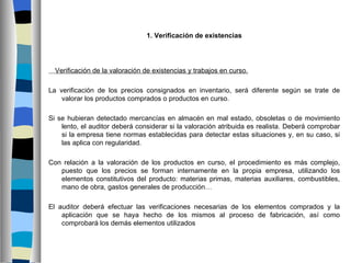 1. Verificación de existencias




  Verificación de la valoración de existencias y trabajos en curso.

La verificación de los precios consignados en inventario, será diferente según se trate de
    valorar los productos comprados o productos en curso.

Si se hubieran detectado mercancías en almacén en mal estado, obsoletas o de movimiento
    lento, el auditor deberá considerar si la valoración atribuida es realista. Deberá comprobar
    si la empresa tiene normas establecidas para detectar estas situaciones y, en su caso, si
    las aplica con regularidad.

Con relación a la valoración de los productos en curso, el procedimiento es más complejo,
   puesto que los precios se forman internamente en la propia empresa, utilizando los
   elementos constitutivos del producto: materias primas, materias auxiliares, combustibles,
   mano de obra, gastos generales de producción…

El auditor deberá efectuar las verificaciones necesarias de los elementos comprados y la
    aplicación que se haya hecho de los mismos al proceso de fabricación, así como
    comprobará los demás elementos utilizados
 