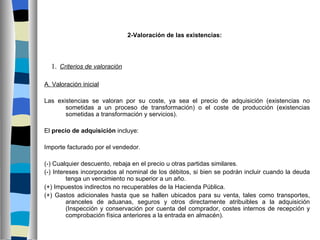 2-Valoración de las existencias:




  1. Criterios de valoración

A. Valoración inicial

Las existencias se valoran por su coste, ya sea el precio de adquisición (existencias no
       sometidas a un proceso de transformación) o el coste de producción (existencias
       sometidas a transformación y servicios).

El precio de adquisición incluye:

Importe facturado por el vendedor.

(-) Cualquier descuento, rebaja en el precio u otras partidas similares.
(-) Intereses incorporados al nominal de los débitos, si bien se podrán incluir cuando la deuda
         tenga un vencimiento no superior a un año.
(+) Impuestos indirectos no recuperables de la Hacienda Pública.
(+) Gastos adicionales hasta que se hallen ubicados para su venta, tales como transportes,
         aranceles de aduanas, seguros y otros directamente atribuibles a la adquisición
         (Inspección y conservación por cuenta del comprador, costes internos de recepción y
         comprobación física anteriores a la entrada en almacén).
 