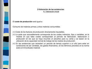 2-Valoración de las existencias:
                                     A. Valoración inicial




El coste de producción será igual a:

Consumo de materias primas y otras materias consumibles.

(+) Coste de los factores de producción directamente imputables.
(+) La parte que razonablemente corresponda de los costes indirectos, fijos o variables, en la
     medida en que tales costes correspondan al período de fabricación, elaboración o
     producción en los que se haya incurrido al ubicarlos para su venta y se basen en la
     utilización de la capacidad normal de trabajo de los medios de producción.
(+) En las existencias que necesiten un período de tiempo superior a un año para estar en
     condiciones de ser vendidas, los gastos financieros, en los términos previstos en la norma
     sobre el inmovilizado material.
 