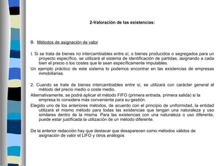 2-Valoración de las existencias:



B. Métodos de asignación de valor

1. Si se trata de bienes no intercambiables entre sí, o bienes producidos o segregados para un
   proyecto específico, se utilizará el sistema de identificación de partidas, asignando a cada
   bien el precio o los costes que le sean específicamente imputables.
Un ejemplo práctico de este sistema lo podemos encontrar en las existencias de empresas
   inmobiliarias.

2. Cuando se trate de bienes intercambiables entre sí, se utilizará con carácter general el
     método del precio medio o coste medio.
Alternativamente, se podrá aplicar el método FIFO (primera entrada, primera salida) si la
     empresa lo considera más conveniente para su gestión. 
Elegido uno de los anteriores métodos, de acuerdo con el principio de uniformidad, la entidad
     utilizará el mismo método para todas las existencias que tengan una naturaleza y uso
     similares dentro de la misma. Para las existencias con una naturaleza o uso diferente,
     puede estar justificada la utilización de un método diferente.

De la anterior redacción hay que destacar que desaparecen como métodos válidos de
    asignación de valor el LIFO y otros análogos
 