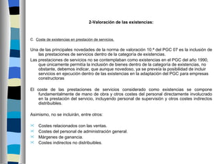 2-Valoración de las existencias:



C. Coste de existencias en prestación de servicios.

Una de las principales novedades de la norma de valoración 10.ª del PGC 07 es la inclusión de
    las prestaciones de servicios dentro de la categoría de existencias.
Las prestaciones de servicios no se contemplaban como existencias en el PGC del año 1990,
    que únicamente permitía la inclusión de bienes dentro de la categoría de existencias, no
    obstante, debemos indicar, que aunque novedoso, ya se preveía la posibilidad de incluir
    servicios en ejecución dentro de las existencias en la adaptación del PGC para empresas
    constructoras

El coste de las prestaciones de servicios considerado como existencias se compone
    fundamentalmente de mano de obra y otros costes del personal directamente involucrado
    en la prestación del servicio, incluyendo personal de supervisión y otros costes indirectos
    distribuibles.

Asimismo, no se incluirán, entre otros:

   Costes relacionados con las ventas.
   Costes del personal de administración general.
   Márgenes de ganancia.
   Costes indirectos no distribuibles.
 