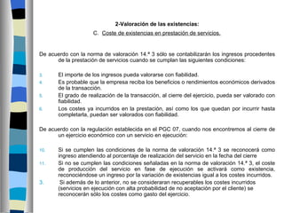 2-Valoración de las existencias:
                     C. Coste de existencias en prestación de servicios.


De acuerdo con la norma de valoración 14.ª 3 sólo se contabilizarán los ingresos procedentes
      de la prestación de servicios cuando se cumplan las siguientes condiciones:

3.     El importe de los ingresos pueda valorarse con fiabilidad.
4.     Es probable que la empresa reciba los beneficios o rendimientos económicos derivados
       de la transacción.
5.     El grado de realización de la transacción, al cierre del ejercicio, pueda ser valorado con
       fiabilidad.
6.     Los costes ya incurridos en la prestación, así como los que quedan por incurrir hasta
       completarla, puedan ser valorados con fiabilidad.

De acuerdo con la regulación establecida en el PGC 07, cuando nos encontremos al cierre de
      un ejercicio económico con un servicio en ejecución:

10.    Si se cumplen las condiciones de la norma de valoración 14.ª 3 se reconocerá como
       ingreso atendiendo al porcentaje de realización del servicio en la fecha del cierre
11.    Si no se cumplen las condiciones señaladas en la norma de valoración 14.ª 3, el coste
       de producción del servicio en fase de ejecución se activará como existencia,
       reconociéndose un ingreso por la variación de existencias igual a los costes incurridos.
3.      Si además de lo anterior, no se consideraran recuperables los costes incurridos
       (servicios en ejecución con alta probabilidad de no aceptación por el cliente) se
       reconocerán sólo los costes como gasto del ejercicio.
 