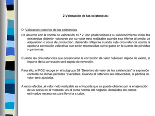 2-Valoración de las existencias:



D. Valoración posterior de las existencias
De acuerdo con la norma de valoración 10.ª 2, con posterioridad a su reconocimiento inicial las
    existencias deberán valorarse por su valor neto realizable cuando sea inferior al precio de
    adquisición o coste de producción, debiendo reflejarse cuando esta circunstancia ocurra la
    oportuna corrección valorativa que serán reconocidas como gasto en la cuenta de pérdidas
    y ganancias.

Cuando las circunstancias que ocasionaron la corrección de valor hubiesen dejado de existir, el
   importe de la corrección será objeto de reversión.

Para ello, el PGC recoge en el subgrupo 39 “Deterioro de valor de las existencias” la expresión
    contable de dichas pérdidas reversibles. Cuando el deterioro sea irreversible, la pérdida de
    valor será ajustada.

A estos efectos ,el valor neto realizable es el importe que se puede obtener por la enajenación
    de un activo en el mercado, en el curso normal del negocio, deducidos los costes
    estimados necesarios para llevarla a cabo.
 