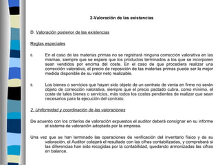 2-Valoración de las existencias


D. Valoración posterior de las existencias

Reglas especiales
 
6.     En el caso de las materias primas no se registrará ninguna corrección valorativa en las
       mismas, siempre que se espere que los productos terminados a los que se incorporen
       sean vendidos por encima del coste. En el caso de que procediera realizar una
       corrección valorativa, el precio de reposición de las materias primas puede ser la mejor
       medida disponible de su valor neto realizable.

8.     Los bienes o servicios que hayan sido objeto de un contrato de venta en firme no serán
       objeto de corrección valorativa, siempre que el precio pactado cubra, como mínimo, el
       coste de tales bienes o servicios, más todos los costes pendientes de realizar que sean
       necesarios para la ejecución del contrato.

2. Uniformidad y coordinación de las valoraciones

De acuerdo con los criterios de valoración expuestos el auditor deberá consignar en su informe
      el sistema de valoración adoptado por la empresa.

Una vez que se han terminado las operaciones de verificación del inventario físico y de su
      valoración, el Auditor cotejará el resultado con las cifras contabilizadas, y comprobará si
      las diferencias han sido recogidas por la contabilidad, quedando armonizadas las cifras
      en balance.
 