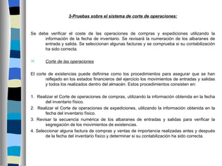 3-Pruebas sobre el sistema de corte de operaciones:



Se debe verificar el coste de las operaciones de compras y expediciones utilizando la
      información de la fecha de inventario. Se revisará la numeración de los albaranes de
      entrada y salida. Se seleccionan algunas facturas y se comprueba si su contabilización
      ha sido correcta.

      Corte de las operaciones

El corte de existencias puede definirse como los procedimientos para asegurar que se han
        reflejado en los estados financieros del ejercicio los movimientos de entradas y salidas
        y todos los realizados dentro del almacén. Estos procedimientos consisten en:

1. Realizar el Corte de operaciones de compras, utilizando la información obtenida en la fecha
       del inventario físico.
2. Realizar el Corte de operaciones de expediciones, utilizando la información obtenida en la
       fecha del inventario físico.
3. Revisar la secuencia numérica de los albaranes de entradas y salidas para verificar la
       segregación de los movimientos de existencias.
4. Seleccionar alguna factura de compras y ventas de importancia realizadas antes y después
       de la fecha del inventario físico y determinar si su contabilización ha sido correcta.
 