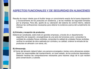 ASPECTOS FUNCIONALES Y DE SEGURIDAD EN ALMACENES


Resulta de mayor interés que el Auditor tenga un conocimiento exacto de la buena disposición
   y funcionamiento de los productos en existencia, y de las medidas de seguridad tomadas
   por la empresa. Para ello, aparte de su valoración del sistema de control interno, deberá
   efectuar las verificaciones necesarias para obtener la evidencia acerca del cumplimento de
   normas.

A) Entrada y recepción de productos.
Deberá ser canalizada, sobre todo en grandes empresas, a través de un departamento
    específico de recepción, encargándose de una serie de funciones como: comprobar la
    cantidad de unidades físicas recibidas, comprobar la calidad de unidades físicas recibidas,
    verificar la cantidad de obra realizada por contrata y su calidad, ordenar la entrada de los
    productos en almacén o en obras, etc.

B) Almacenaje.
Al frente del almacén deberá haber una persona encargada o tantas como almacenes existan.
    Serán los responsables del mantenimiento, en buen estado, de los productos depositados.
    Deberán hacerse las comprobaciones necesarias para hacerse cargo de lo que reciben
    para conservación y custodia.
 