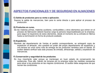 ASPECTOS FUNCIONALES Y DE SEGURIDAD EN ALMACENES

C) Salida de productos para su venta o aplicación.
Supone la salida de mercancías, bien para la venta directa o para aplicar al proceso de
    producción.

D) Productos en curso.
De las materias primas, materias auxiliares, combustibles y otros elementos que entren en el
    proceso de fabricación deberá hacerse cargo la persona responsabilizada por la empresa,
    para seguir la trayectoria de estos elementos, desde el momento de su entrada en fábrica
    hasta su terminación en forma de producto acabado.

E) Expedición.
Recibido del departamento de Ventas el pedido correspondiente, se entregará copia de
    expedición al almacén, otra quedará en poder del propio departamento de expedición y
    una tercera se unirá como nota de entrega de los productos vendidos para el cliente. El
    auditor deberá verificar todo este proceso de entrada, almacenaje, salidas y expedición de
    mercancías.

F) Conservación y seguridad de los productos.
Es muy importante velar porque se mantengan en buen estado de conservación las
    existencias. Para ello, habrán de tomarse por la empresa todas las medidas necesarias
    para situar a los productos en las mejores condiciones. El auditor debe asegurarse de que
    reúnen las condiciones.
 