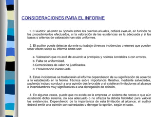 CONSIDERACIONES PARA EL INFORME

   1. El auditor, al emitir su opinión sobre las cuentas anuales, deberá evaluar, en función de
  los procedimientos efectuados, si la valoración de las existencias es la adecuada y si las
  bases o criterios de valoración han sido uniformes.

    2. El auditor puede detectar durante su trabajo diversas incidencias o errores que pueden
  tener efecto sobre su informe como son:

     a. Valoración que no está de acuerdo a principios y normas contables o con errores.
     b. Falta de uniformidad.
     c.Correcciones de valor no justificadas.
     d. Presentación inadecuada.

   3. Estas incidencias se trasladarán al informe dependiendo de su significación de acuerdo
  a lo establecido en la Norma Técnica sobre Importancia Relativa, mediante salvedades,
  pudiendo incluso conducir a una opinión desfavorable o si existieran limitaciones al alcance
  o incertidumbres muy significativas a una denegación de opinión.

    4. En algunos casos, puede que no exista en la empresa un sistema de costes o que aún
  existiendo dicho sistema, no sea adecuado o no ofrezca la debida fiabilidad para valorar
  las existencias. Dependiendo de la importancia de esta limitación al alcance, el auditor
  deberá emitir una opinión con salvedades o denegar la opinión, según el caso.
 