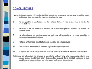CONCLUSIONES

La conclusión es que las principales incidencias con las que puede encontrarse el auditor en su
       análisis de éste epígrafe del balance de situación son:

3.     No es posible la verificación de la realidad física de las existencias a través del
       recuento físico.

5.     Inexistencia de un adecuado sistema de costes que permita valorar los stocks de
       manera fiable.

7.     La valoración de las existencias no es conforme a los principios y normas contables o
       contiene errores significativos.

9.     Falta de uniformidad en el tratamiento contable de estos activos.

11.    Presencia de deterioros de valor no registrados contablemente.

13.    Presentación inadecuada de la información financiera referente a este tipo de activos.

Deberá de ser el auditor, de acuerdo a su criterio profesional y a la importancia relativa que
      tengan dichas incidencias sobre las cuentas anuales de la entidad auditada, el que
      establezca el tratamiento de las mismas en su Informe de auditoria.
 