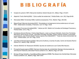 B IB L IO G R A F ÍA
   Coopers & Lybrand (1987): Manual de Auditoria, Edición Deusto S.A., Bilbao, Págs. 210-251.

   Alejandro Terrón Mariño(2008): “ Cómo auditar las existencias”, Partida Doble, núm. 202, Pags 64-69.

   Wenceslao Millán Fernández(1989): Auditoria empresarial, 2ª Ed., Madrid, Págs. 283-305.

   Miguel Ángel Villacorta Hernández(2007): “Novedades en el tratamiento de las existencias en el nuevo
    PGC”, Observatorio Contable y Financiero, num.14, Págs..18-26.

   Consultorio Financiero-Contable(2008): “ Valorar por lifo”, Boletín de Consultas de Estrategia Financiera y
    Partida Doble, num.2, Pág..11.

   Constancio Zamora Ramírez, Cristina Abad Navarro, José Luis Arquero Montaña, Sonia Caro Fernández,
    Manuel M. García Ayuso Corvasí, José Maria González González, Sergio Jiménez Cardoso, Inmaculada
    Lucuix García, Juan Antonio Rueda Torres e Ignacio Ruiz Albert(2007): “ Todas las claves del borrador del
    PGC”, Partida Doble, num.187, Págs. 35-36.

   José Manuel Pereda Sigüenza(2002): Manual de Auditoria y Cuentas Anuales, Centro de Estudios Ramón
    Areces S.A., Madrid, Págs. 365-400.

   Internet: BOICAC 42: Resolución 9/5/2000, Apuntes de Auditoria de Juan Carlos Mira Navarro.

   Pricewaterhousecoopers (2006): Normas internaciones de contabilidad, Normas internacionales de
    información financiera, Ediciones Francis Lefebvre S.A., Madrid, Págs. 217-229.

   Enrique Ortega Carballo y Juan Manuel Pérez Iglesias (2008): Plan General de Contabilidad, Ediciones
    Francis Lefebvre S.A., Madrid, Págs. 1057-1072
 