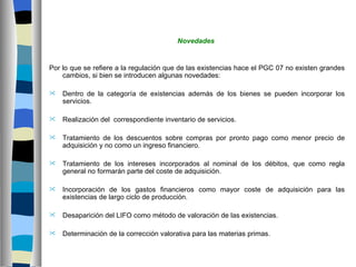 Novedades


Por lo que se refiere a la regulación que de las existencias hace el PGC 07 no existen grandes
    cambios, si bien se introducen algunas novedades:

   Dentro de la categoría de existencias además de los bienes se pueden incorporar los
    servicios.

   Realización del correspondiente inventario de servicios.

   Tratamiento de los descuentos sobre compras por pronto pago como menor precio de
    adquisición y no como un ingreso financiero.

   Tratamiento de los intereses incorporados al nominal de los débitos, que como regla
    general no formarán parte del coste de adquisición.

   Incorporación de los gastos financieros como mayor coste de adquisición para las
    existencias de largo ciclo de producción.

   Desaparición del LIFO como método de valoración de las existencias.

   Determinación de la corrección valorativa para las materias primas.
 