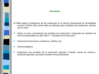Novedades




El IASB regula el tratamiento de las existencias en la Norma Internacional de Contabilidad
    numero 2 (NIC2). Esta norma debe ser aplicada para contabilizar las existencias, siempre
    que no sean:

   Obras en curso, provenientes de contratos de construcción, incluyendo los contratos de
    servicio relacionados con ella ( NIC11 “ Contratos de Construcción”

   Instrumentos financieros ( prestamos, créditos, etc)

   Activos biológicos.

   Existencias que proceden de la producción agrícola y forestal, menas de mineral y
    productos agrícolas, que estén en poder de los productores.
 