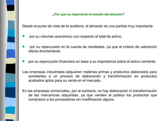 ¿Por qué es importante el estudio del almacén?


Desde el punto de vista de la auditoria, el almacén es una partida muy importante:

   por su volumen económico con respecto al total de activo.

    por su repercusión en la cuenta de resultados, ya que el criterio de valoración
    afecta directamente.

   por su repercusión financiera en base a su importancia sobre el activo corriente.

Las empresas industriales adquieren materias primas y productos elaborados para
   someterlos a un proceso de elaboración y transformación en productos
   acabados aptos para su venta en el mercado.

En las empresas comerciales, por el contrario, no hay elaboración ni transformación
    de las mercancías adquiridas, ya que venden al público los productos que
    compraron a los proveedores sin modificación alguna.
 