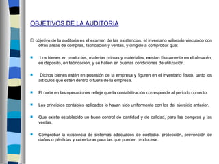 OBJETIVOS DE LA AUDITORIA

El objetivo de la auditoria es el examen de las existencias, el inventario valorado vinculado con
    otras áreas de compras, fabricación y ventas, y dirigido a comprobar que:

    Los bienes en productos, materias primas y materiales, existan físicamente en el almacén,
    en deposito, en fabricación, y se hallen en buenas condiciones de utilización.

    Dichos bienes estén en posesión de la empresa y figuren en el inventario físico, tanto los
    artículos que estén dentro o fuera de la empresa.

   El corte en las operaciones refleje que la contabilización corresponde al periodo correcto.

   Los principios contables aplicados lo hayan sido uniformente con los del ejercicio anterior.

   Que existe establecido un buen control de cantidad y de calidad, para las compras y las
    ventas.

   Comprobar la existencia de sistemas adecuados de custodia, protección, prevención de
    daños o pérdidas y coberturas para las que pueden producirse.
 
