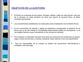 OBJETIVOS DE LA AUDITORIA

   El fichero se componga de tres partes: entradas, salidas y saldo de cada articulo, para que
    de la situación en cada momento sin tener que recurrir al recuento físico, se llama
    inventario permanente.

   Los procedimientos establecidos son adecuados para la realización de inventarios físicos.

   Si los movimientos de entrada y salida de existencias corresponden al ejercicio de tal
    forma que no se han omitido en Contabilidad determinadas salidas de mercaderías, ni se
    han pagado facturas cuyas mercaderías no han entrado en almacén.

   Si la empresa no efectuase recuento físico tiene que estructurar las existencias en grupos,
    según numero de artículos y cuantías, prestando mayor atención a los mas significativos.

    Que los responsables de su manejo no realizan las operaciones administrativas y
    contables a que dan lugar.
 