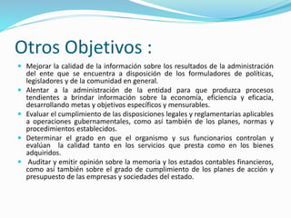 Otros Objetivos :
 Mejorar la calidad de la información sobre los resultados de la administración
del ente que se encuentra a disposición de los formuladores de políticas,
legisladores y de la comunidad en general.
 Alentar a la administración de la entidad para que produzca procesos
tendientes a brindar información sobre la economía, eficiencia y eficacia,
desarrollando metas y objetivos específicos y mensurables.
 Evaluar el cumplimiento de las disposiciones legales y reglamentarias aplicables
a operaciones gubernamentales, como así también de los planes, normas y
procedimientos establecidos.
 Determinar el grado en que el organismo y sus funcionarios controlan y
evalúan la calidad tanto en los servicios que presta como en los bienes
adquiridos.
 Auditar y emitir opinión sobre la memoria y los estados contables financieros,
como así también sobre el grado de cumplimiento de los planes de acción y
presupuesto de las empresas y sociedades del estado.
 