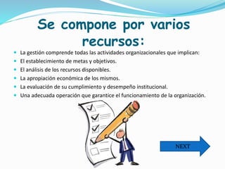 Se compone por varios
recursos:
 La gestión comprende todas las actividades organizacionales que implican:
 El establecimiento de metas y objetivos.
 El análisis de los recursos disponibles.
 La apropiación económica de los mismos.
 La evaluación de su cumplimiento y desempeño institucional.
 Una adecuada operación que garantice el funcionamiento de la organización.
NEXT
 