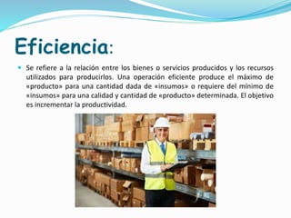 Eficiencia:
 Se refiere a la relación entre los bienes o servicios producidos y los recursos
utilizados para producirlos. Una operación eficiente produce el máximo de
«producto» para una cantidad dada de «insumos» o requiere del mínimo de
«insumos» para una calidad y cantidad de «producto» determinada. El objetivo
es incrementar la productividad.
 