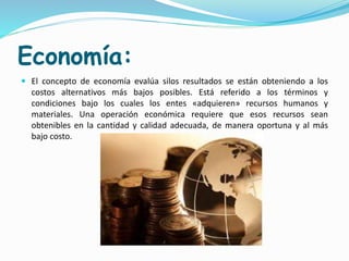 Economía:
 El concepto de economía evalúa silos resultados se están obteniendo a los
costos alternativos más bajos posibles. Está referido a los términos y
condiciones bajo los cuales los entes «adquieren» recursos humanos y
materiales. Una operación económica requiere que esos recursos sean
obtenibles en la cantidad y calidad adecuada, de manera oportuna y al más
bajo costo.
 