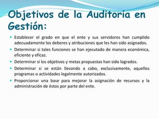 Objetivos de la Auditoria en
Gestión:
 Establecer el grado en que el ente y sus servidores han cumplido
adecuadamente los deberes y atribuciones que les han sido asignados.
 Determinar si tales funciones se han ejecutado de manera económica,
eficiente y eficaz.
 Determinar si los objetivos y metas propuestas han sido logrados.
 Determinar si se están llevando a cabo, exclusivamente, aquellos
programas o actividades legalmente autorizados.
 Proporcionar una base para mejorar la asignación de recursos y la
administración de éstos por parte del ente.
 