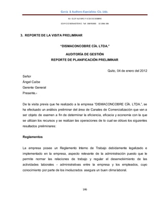 García & Auditores Especialistas Cía. Ltda.
146
AV. ELOY ALFARO Y 6 DE DICIEMBRE
EDIFICIO MONASTERIO. Telf . 098783990 02 2964 396
3. REPORTE DE LA VISITA PRELIMINAR
“DISMACONCOBRE CÍA. LTDA.”
AUDITORÍA DE GESTIÓN
REPORTE DE PLANIFICACIÓN PRELIMINAR
Quito, 04 de enero del 2012
Señor
Ángel Caibe
Gerente General
Presente.-
De la visita previa que he realizado a la empresa “DISMACONCOBRE CÍA. LTDA.”, se
ha efectuado un análisis preliminar del área de Canales de Comercialización que van a
ser objeto de examen a fin de determinar la eficiencia, eficacia y economía con la que
se utilizan los recursos y se realizan las operaciones de lo cual se obtuvo los siguientes
resultados preliminares:
Reglamentos
La empresa posee un Reglamento Interno de Trabajo debidamente legalizado e
implementado en la empresa, aspecto relevante de la administración puesto que le
permite normar las relaciones de trabajo y regular el desenvolvimiento de las
actividades laborales - administrativas entre la empresa y los empleados, cuyo
conocimiento por parte de los involucrados asegura un buen clima laboral.
 