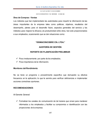 García & Auditores Especialistas Cía. Ltda.
147
AV. ELOY ALFARO Y 6 DE DICIEMBRE
EDIFICIO MONASTERIO. Telf . 098783990 02 2964 396
Área de Compras - Ventas
Los métodos que han implementado las autoridades para impartir la información de las
áreas importantes de la empresa tales como políticas, objetivos, resultados del
desempeño, planes para el desarrollo futuro, aspectos generales del servicio y los
métodos para mejorar la eficacia y la productividad entre otros, han sido proporcionados
a sus empleados, ocasionando que se den situaciones como:
“DISMACONCOBRE CÍA. LTDA.”
AUDITORÍA DE GESTIÓN
REPORTE DE PLANIFICACIÓN PRELIMINAR
 Poco involucramiento por parte de los empleados.
 Poca importancia de la información.
Monitoreo del Rendimiento
No se tiene un programa o procedimiento específico que demuestre su efectiva
frecuencia en la aplicación, lo que le serviría para verificar deficiencias e implementar
acciones correctivas oportunas.
RECOMENDACIONES
Al Gerente General:
 Formalizar los canales de comunicación de tal manera que sirvan para mantener
informados a los empleados y facilitar su compromiso e identificación con las
proyecciones de la empresa.
 
