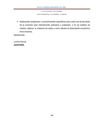 García & Auditores Especialistas Cía. Ltda.
148
AV. ELOY ALFARO Y 6 DE DICIEMBRE
EDIFICIO MONASTERIO. Telf . 098783990 02 2964 396
 Implementar programas o procedimientos específicos para cada una de las áreas
de la empresa sean debidamente aplicados y evaluados, a fin de analizar de
manera objetiva, la situación de éstas y como afectan el desempeño económico
de la empresa.
Atentamente,
Lorena García
AUDITORA
 