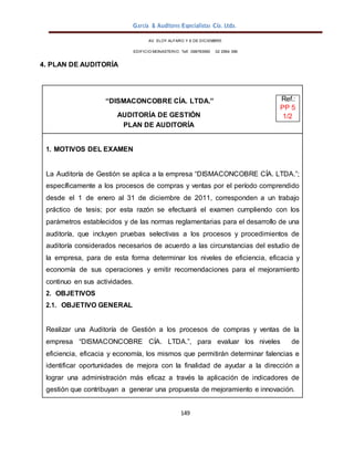 García & Auditores Especialistas Cía. Ltda.
149
AV. ELOY ALFARO Y 6 DE DICIEMBRE
EDIFICIO MONASTERIO. Telf . 098783990 02 2964 396
4. PLAN DE AUDITORÍA
“DISMACONCOBRE CÍA. LTDA.” Ref.:
PP 5
AUDITORÍA DE GESTIÓN 1/2
PLAN DE AUDITORÍA
1. MOTIVOS DEL EXAMEN
La Auditoría de Gestión se aplica a la empresa “DISMACONCOBRE CÍA. LTDA.”;
específicamente a los procesos de compras y ventas por el período comprendido
desde el 1 de enero al 31 de diciembre de 2011, corresponden a un trabajo
práctico de tesis; por esta razón se efectuará el examen cumpliendo con los
parámetros establecidos y de las normas reglamentarias para el desarrollo de una
auditoría, que incluyen pruebas selectivas a los procesos y procedimientos de
auditoría considerados necesarios de acuerdo a las circunstancias del estudio de
la empresa, para de esta forma determinar los niveles de eficiencia, eficacia y
economía de sus operaciones y emitir recomendaciones para el mejoramiento
continuo en sus actividades.
2. OBJETIVOS
2.1. OBJETIVO GENERAL
Realizar una Auditoría de Gestión a los procesos de compras y ventas de la
empresa “DISMACONCOBRE CÍA. LTDA.”, para evaluar los niveles de
eficiencia, eficacia y economía, los mismos que permitirán determinar falencias e
identificar oportunidades de mejora con la finalidad de ayudar a la dirección a
lograr una administración más eficaz a través la aplicación de indicadores de
gestión que contribuyan a generar una propuesta de mejoramiento e innovación.
 