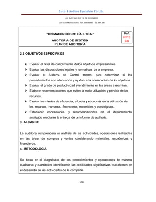 García & Auditores Especialistas Cía. Ltda.
150
AV. ELOY ALFARO Y 6 DE DICIEMBRE
EDIFICIO MONASTERIO. Telf . 098783990 02 2964 396
“DISMACONCOBRE CÍA. LTDA.” Ref.:
PP 5
AUDITORÍA DE GESTIÓN 2/6
PLAN DE AUDITORÍA
2.2 OBJETIVOS ESPECÍFICOS
 Evaluar el nivel de cumplimiento de los objetivos empresariales.
 Evaluar las disposiciones legales y normativas de la empresa.
 Evaluar el Sistema de Control Interno para determinar si los
procedimientos son adecuados y ayudan a la consecución de los objetivos.
 Evaluar el grado de productividad y rendimiento en las áreas a examinar.
 Elaborar recomendaciones que eviten la mala utilización y pérdida de los
recursos.
 Evaluar los niveles de eficiencia, eficacia y economía en la utilización de
los recursos humanos, financieros, materiales y tecnológicos.
 Establecer conclusiones y recomendaciones en el departamento
analizado mediante la entrega de un informe de auditoría.
3. ALCANCE
La auditoría comprenderá un análisis de las actividades, operaciones realizadas
en las áreas de compras y ventas considerando materiales, económicos y
financieros.
4. METODOLOGÍA
Se basa en el diagnóstico de los procedimientos y operaciones de manera
cualitativa y cuantitativa identificando las debilidades significativas que afecten en
el desarrollo se las actividades de la compañía.
 