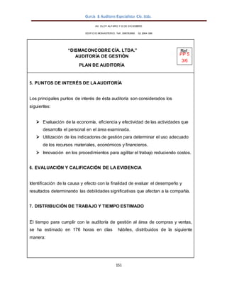García & Auditores Especialistas Cía. Ltda.
151
AV. ELOY ALFARO Y 6 DE DICIEMBRE
EDIFICIO MONASTERIO. Telf . 098783990 02 2964 396
“DISMACONCOBRE CÍA. LTDA.” Ref.:
AUDITORÍA DE GESTIÓN PP 5
3/6
PLAN DE AUDITORÍA
5. PUNTOS DE INTERÉS DE LA AUDITORÍA
Los principales puntos de interés de ésta auditoría son considerados los
siguientes:
 Evaluación de la economía, eficiencia y efectividad de las actividades que
desarrolla el personal en el área examinada.
 Utilización de los indicadores de gestión para determinar el uso adecuado
de los recursos materiales, económicos y financieros.
 Innovación en los procedimientos para agilitar el trabajo reduciendo costos.
6. EVALUACIÓN Y CALIFICACIÓN DE LA EVIDENCIA
Identificación de la causa y efecto con la finalidad de evaluar el desempeño y
resultados determinando las debilidades significativas que afectan a la compañía.
7. DISTRIBUCIÓN DE TRABAJO Y TIEMPO ESTIMADO
El tiempo para cumplir con la auditoría de gestión al área de compras y ventas,
se ha estimado en 176 horas en días hábiles, distribuidos de la siguiente
manera:
 