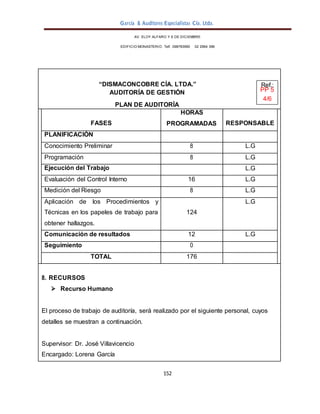 García & Auditores Especialistas Cía. Ltda.
152
AV. ELOY ALFARO Y 6 DE DICIEMBRE
EDIFICIO MONASTERIO. Telf . 098783990 02 2964 396
“DISMACONCOBRE CÍA. LTDA.” Ref.:
AUDITORÍA DE GESTIÓN PP 5
4/6
PLAN DE AUDITORÍA
FASES
HORAS
PROGRAMADAS RESPONSABLE
PLANIFICACIÓN
Conocimiento Preliminar 8 L.G
Programación 8 L.G
Ejecución del Trabajo L.G
Evaluación del Control Interno 16 L.G
Medición del Riesgo 8 L.G
Aplicación de los Procedimientos y
Técnicas en los papeles de trabajo para
obtener hallazgos.
124
L.G
Comunicación de resultados 12 L.G
Seguimiento 0
TOTAL 176
8. RECURSOS
 Recurso Humano
El proceso de trabajo de auditoría, será realizado por el siguiente personal, cuyos
detalles se muestran a continuación.
Supervisor: Dr. José Villavicencio
Encargado: Lorena García
 