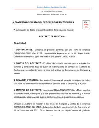 García & Auditores Especialistas Cía. Ltda.
155
AV. ELOY ALFARO Y 6 DE DICIEMBRE
EDIFICIO MONASTERIO. Telf . 098783990 02 2964 396
5. CONTRATO DE PRESTACIÓN DE SERVICIOS PROFESIONALES
A continuación se detalla el siguiente contrato de la siguiente manera:
CONTRATO DE AUDITORÍA
CLÁUSULAS
I CONTRATANTES.- Celebran el presente contrato, por una parte la empresa
DISMACONCOBRE CÍA. LTDA.; representada legalmente por el Dr. Ángel Caibe,
Gerente de la empresa, y por otra parte el Srta. Lorena García, Auditor.
II OBJETO DEL CONTRATO.- El objeto del contrato está enfocado a estipular los
términos y condiciones bajo los cuales el Auditor presta los servicios de Auditoría de
Gestión que se realizarán sobre la base del análisis de los procesos de Compras y
Ventas.
III RELACIÓN PERSONAL.- Las partes indican que el presente contrato es de orden
civil y que no existe relación de dependencia personal entre la Empresa y el Auditor.
IV MATERIA DE CONTRATO.- La empresa DISMACONCOBRE CÍA. LTDA.; suscribe
el contrato con el Auditor para que éste presente los servicios de auditoría, y el Auditor
acepta prestar tales servicios, todo de conformidad con la siguiente especulación:
Efectuar la Auditoría de Gestión a las áreas de: Compras y Ventas de la empresa
DISMACONCOBRE CÍA. LTDA., de la ciudad de Quito, por el periodo del 1 de enero al
31 de diciembre del 2011. Dicho examen tendrá por objeto evaluar el grado de
Ref.:
PP 6
6/1
 