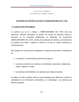 García & Auditores Especialistas Cía. Ltda.
139
AV. ELOY ALFARO Y 6 DE DICIEMBRE
EDIFICIO MONASTERIO. Telf . 098783990 02 2964 396
AUDITORÍA DE GESTIÓN APLICADO A DISMACONCOBRE CÍA. LTDA.
1. PLANIFICACIÓN PRELIMINAR
La auditoría que se va a realizar a DISMACONCOBRE CÍA. LTDA será para
determinar, mediante indicadores de gestión, los niveles de eficiencia, eficacia y
economía de la Compañía Distribuidora de Materiales de Construcción
DISMACONCOBRE CÍA. LTDA. a través de la aplicación de técnicas y procedimientos
de auditoría para llegar a elaborar el informe en el que se incluya conclusiones y
recomendaciones.
Para trabajar con la información actualizada, se obtendrá conocimiento e identificación
de:
 La estructura y funcionamiento general de la empresa.
 Las áreas a examinar que involucra sus actividades, operaciones, instalaciones,
metas u objetivos a cumplir.
 Las prácticas administrativas y de operación que realiza la empresa.
El análisis de estos aspectos serán los ejes principales para determinar el grado de
confiabilidad de la información administrativa y la metodología a ser utilizada para
facilitar la auditoría.
 