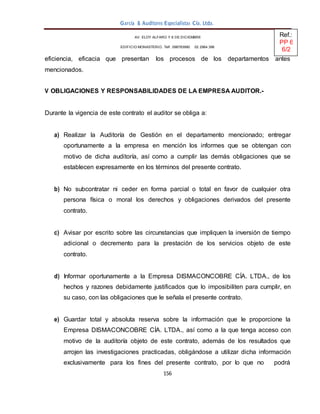 156
García & Auditores Especialistas Cía. Ltda.
eficiencia, eficacia que presentan los procesos de los departamentos antes
mencionados.
V OBLIGACIONES Y RESPONSABILIDADES DE LA EMPRESA AUDITOR.-
Durante la vigencia de este contrato el auditor se obliga a:
a) Realizar la Auditoría de Gestión en el departamento mencionado; entregar
oportunamente a la empresa en mención los informes que se obtengan con
motivo de dicha auditoría, así como a cumplir las demás obligaciones que se
establecen expresamente en los términos del presente contrato.
b) No subcontratar ni ceder en forma parcial o total en favor de cualquier otra
persona física o moral los derechos y obligaciones derivados del presente
contrato.
c) Avisar por escrito sobre las circunstancias que impliquen la inversión de tiempo
adicional o decremento para la prestación de los servicios objeto de este
contrato.
d) Informar oportunamente a la Empresa DISMACONCOBRE CÍA. LTDA., de los
hechos y razones debidamente justificados que lo imposibiliten para cumplir, en
su caso, con las obligaciones que le señala el presente contrato.
e) Guardar total y absoluta reserva sobre la información que le proporcione la
Empresa DISMACONCOBRE CÍA. LTDA., así como a la que tenga acceso con
motivo de la auditoría objeto de este contrato, además de los resultados que
arrojen las investigaciones practicadas, obligándose a utilizar dicha información
exclusivamente para los fines del presente contrato, por lo que no podrá
AV. ELOY ALFARO Y 6 DE DICIEMBRE
EDIFICIO MONASTERIO. Telf . 098783990 02 2964 396
Ref.:
PP 6
6/2
 