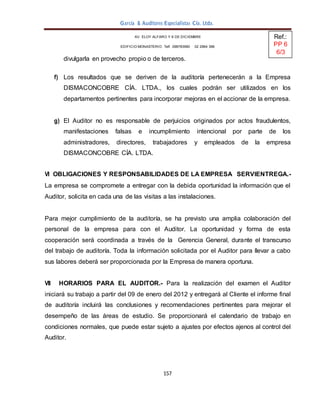 157
García & Auditores Especialistas Cía. Ltda.
AV. ELOY ALFARO Y 6 DE DICIEMBRE
EDIFICIO MONASTERIO. Telf . 098783990 02 2964 396
divulgarla en provecho propio o de terceros.
f) Los resultados que se deriven de la auditoría pertenecerán a la Empresa
DISMACONCOBRE CÍA. LTDA., los cuales podrán ser utilizados en los
departamentos pertinentes para incorporar mejoras en el accionar de la empresa.
g) El Auditor no es responsable de perjuicios originados por actos fraudulentos,
manifestaciones falsas e incumplimiento intencional por parte de los
administradores, directores, trabajadores y empleados de la empresa
DISMACONCOBRE CÍA. LTDA.
VI OBLIGACIONES Y RESPONSABILIDADES DE LA EMPRESA SERVIENTREGA.-
La empresa se compromete a entregar con la debida oportunidad la información que el
Auditor, solicita en cada una de las visitas a las instalaciones.
Para mejor cumplimiento de la auditoría, se ha previsto una amplia colaboración del
personal de la empresa para con el Auditor. La oportunidad y forma de esta
cooperación será coordinada a través de la Gerencia General, durante el transcurso
del trabajo de auditoría. Toda la información solicitada por el Auditor para llevar a cabo
sus labores deberá ser proporcionada por la Empresa de manera oportuna.
VII HORARIOS PARA EL AUDITOR.- Para la realización del examen el Auditor
iniciará su trabajo a partir del 09 de enero del 2012 y entregará al Cliente el informe final
de auditoría incluirá las conclusiones y recomendaciones pertinentes para mejorar el
desempeño de las áreas de estudio. Se proporcionará el calendario de trabajo en
condiciones normales, que puede estar sujeto a ajustes por efectos ajenos al control del
Auditor.
Ref.:
PP 6
6/3
 