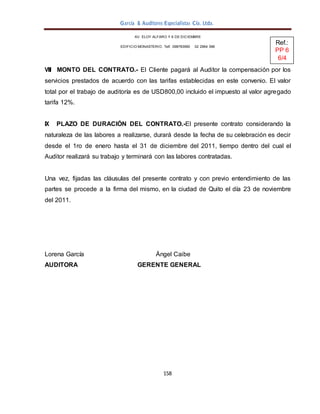 158
García & Auditores Especialistas Cía. Ltda.
AV. ELOY ALFARO Y 6 DE DICIEMBRE
EDIFICIO MONASTERIO. Telf . 098783990 02 2964 396
VIII MONTO DEL CONTRATO.- El Cliente pagará al Auditor la compensación por los
servicios prestados de acuerdo con las tarifas establecidas en este convenio. El valor
total por el trabajo de auditoría es de USD800,00 incluido el impuesto al valor agregado
tarifa 12%.
IX PLAZO DE DURACIÓN DEL CONTRATO.-El presente contrato considerando la
naturaleza de las labores a realizarse, durará desde la fecha de su celebración es decir
desde el 1ro de enero hasta el 31 de diciembre del 2011, tiempo dentro del cual el
Auditor realizará su trabajo y terminará con las labores contratadas.
Una vez, fijadas las cláusulas del presente contrato y con previo entendimiento de las
partes se procede a la firma del mismo, en la ciudad de Quito el día 23 de noviembre
del 2011.
Lorena García Ángel Caibe
AUDITORA GERENTE GENERAL
Ref.:
PP 6
6/4
 
