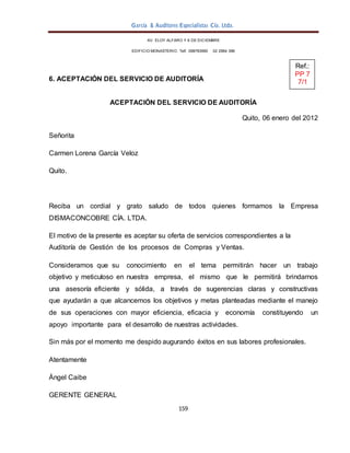 159
García & Auditores Especialistas Cía. Ltda.
AV. ELOY ALFARO Y 6 DE DICIEMBRE
EDIFICIO MONASTERIO. Telf . 098783990 02 2964 396
6. ACEPTACIÓN DEL SERVICIO DE AUDITORÍA
ACEPTACIÓN DEL SERVICIO DE AUDITORÍA
Quito, 06 enero del 2012
Señorita
Carmen Lorena García Veloz
Quito.
Reciba un cordial y grato saludo de todos quienes formamos la Empresa
DISMACONCOBRE CÍA. LTDA.
El motivo de la presente es aceptar su oferta de servicios correspondientes a la
Auditoría de Gestión de los procesos de Compras y Ventas.
Consideramos que su conocimiento en el tema permitirán hacer un trabajo
objetivo y meticuloso en nuestra empresa, el mismo que le permitirá brindarnos
una asesoría eficiente y sólida, a través de sugerencias claras y constructivas
que ayudarán a que alcancemos los objetivos y metas planteadas mediante el manejo
de sus operaciones con mayor eficiencia, eficacia y economía constituyendo un
apoyo importante para el desarrollo de nuestras actividades.
Sin más por el momento me despido augurando éxitos en sus labores profesionales.
Atentamente
Ángel Caibe
GERENTE GENERAL
Ref.:
PP 7
7/1
 