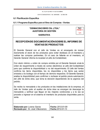 García & Auditores Especialistas Cía. Ltda.
160
AV. ELOY ALFARO Y 6 DE DICIEMBRE
EDIFICIO MONASTERIO. Telf . 098783990 02 2964 396
6.1 Planificación Específica
6.1.1 Programa Específica para el Área de Compras - Ventas
“DISMACONCOBRE CÍA. LTDA.” Ref.:
AUDITORÍA DE GESTIÓN
PEM.1
1/1
NARRATIVA
RECEPCIÓNDE DOCUMENTACIÓNSOBRE EL INFORME DE
VENTAS DE PRODUCTOS
El Gerente General con el Jefe de Ventas es el encargado de revisar
diariamente el stock de los productos para evitar desfases en el inventario y
realizar las compras pertinentes. En el caso de faltante en el inventario, el
Gerente General informa la novedad al Jefe de Contabilidad.
Con stock mínimo u orden de compra emitida por el Gerente General, envía la
orden de requerimiento a través de correo electrónico al Jefe del Contabilidad
para que confirme la disponibilidad o no del requerimiento. El Jefe del Ventas
confirma los ítems disponibles, los no disponibles y los ítems que serían
enviados a la bodega con el tiempo de demora respectivo. El Gerente General,
analiza la disponibilidad para confirmar o rechazar el pedido previa autorización
del Jefe de dicha área, que toma la decisión dependiendo de la urgencia del
pedido.
Se recibe la mercadería o los productos en las instalaciones de la empresa, el
Jefe de Ventas junto al auxiliar de dicha área se encargan de descargar la
mercadería y verificar que llegue en las mejores condiciones y a la vez se
procede a ingresar en el sistema el inventario de productos disponibles para la
venta.
Elaborado por: Lorena García
Revisado por: Dr. José Villavicencio
Fecha: 2012-01-09
Fecha:2012-01-13
 