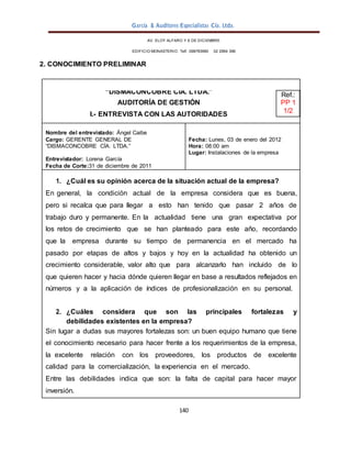 García & Auditores Especialistas Cía. Ltda.
140
AV. ELOY ALFARO Y 6 DE DICIEMBRE
EDIFICIO MONASTERIO. Telf . 098783990 02 2964 396
2. CONOCIMIENTO PRELIMINAR
“DISMACONCOBRE CÍA. LTDA.”
AUDITORÍA DE GESTIÓN
I.- ENTREVISTA CON LAS AUTORIDADES
Ref.:
PP 1
1/2
Nombre del entrevistado: Ángel Caibe
Cargo: GERENTE GENERAL DE
“DISMACONCOBRE CÍA. LTDA.”
Entrevistador: Lorena García
Fecha de Corte:31 de diciembre de 2011
Fecha: Lunes, 03 de enero del 2012
Hora: 08:00 am
Lugar: Instalaciones de la empresa
1. ¿Cuál es su opinión acerca de la situación actual de la empresa?
En general, la condición actual de la empresa considera que es buena,
pero si recalca que para llegar a esto han tenido que pasar 2 años de
trabajo duro y permanente. En la actualidad tiene una gran expectativa por
los retos de crecimiento que se han planteado para este año, recordando
que la empresa durante su tiempo de permanencia en el mercado ha
pasado por etapas de altos y bajos y hoy en la actualidad ha obtenido un
crecimiento considerable, valor alto que para alcanzarlo han incluido de lo
que quieren hacer y hacia dónde quieren llegar en base a resultados reflejados en
números y a la aplicación de índices de profesionalización en su personal.
2. ¿Cuáles considera que son las principales fortalezas y
debilidades existentes en la empresa?
Sin lugar a dudas sus mayores fortalezas son: un buen equipo humano que tiene
el conocimiento necesario para hacer frente a los requerimientos de la empresa,
la excelente relación con los proveedores, los productos de excelente
calidad para la comercialización, la experiencia en el mercado.
Entre las debilidades indica que son: la falta de capital para hacer mayor
inversión.
 