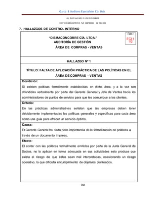 García & Auditores Especialistas Cía. Ltda.
168
AV. ELOY ALFARO Y 6 DE DICIEMBRE
EDIFICIO MONASTERIO. Telf . 098783990 02 2964 396
7. HALLAZGOS DE CONTROL INTERNO
Ref.:
“DISMACONCOBRE CÍA. LTDA.” ECI.1
AUDITORÍA DE GESTIÓN 1/2
ÁREA DE COMPRAS - VENTAS
HALLAZGO Nº 1
TÍTULO: FALTA DE APLICACIÓN PRÁCTICA DE LAS POLÍTICAS EN EL
ÁREA DE COMPRAS – VENTAS
Condición:
Si existen políticas formalmente establecidas en dicha área, y a la vez son
difundidas verbalmente por parte del Gerente General y Jefe de Ventas hacia los
administradores de puntos de servicio para que les comunique a los clientes.
Criterio:
En las prácticas administrativas señalan que las empresas deben tener
debidamente implementadas las políticas generales y específicas para cada área
como una guía para ofrecer un servicio óptimo.
Causa:
El Gerente General ha dado poca importancia de la formalización de políticas a
través de un documento impreso.
Efecto:
El contar con las políticas formalmente emitidas por parte de la Junta General de
Socios, no lo aplican en forma adecuada en sus actividades esto produce que
exista el riesgo de que éstas sean mal interpretadas, ocasionando un riesgo
operativo, lo que dificulta el cumplimiento de objetivos planteados.
 