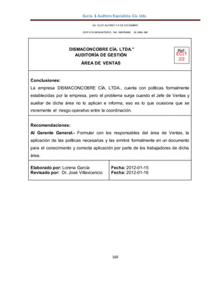 García & Auditores Especialistas Cía. Ltda.
169
AV. ELOY ALFARO Y 6 DE DICIEMBRE
EDIFICIO MONASTERIO. Telf . 098783990 02 2964 396
DISMACONCOBRE CÍA. LTDA.” Ref.:
AUDITORÍA DE GESTIÓN ECI.1
2/2
ÁREA DE VENTAS
Conclusiones:
La empresa DISMACONCOBRE CÍA. LTDA., cuenta con políticas formalmente
establecidas por la empresa, pero el problema surge cuando el Jefe de Ventas y
auxiliar de dicha área no lo aplican e informa, eso es lo que ocasiona que se
incremente el riesgo operativo entre la coordinación.
Recomendaciones:
Al Gerente General.- Formular con los responsables del área de Ventas, la
aplicación de las políticas necesarias y las emitirá formalmente en un documento
para el conocimiento y correcta aplicación por parte de los trabajadores de dicha
área.
Elaborado por: Lorena García
Revisado por: Dr. José Villavicencio
Fecha: 2012-01-15
Fecha: 2012-01-16
 
